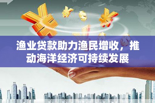 宜丰渔业贷款助力渔民增收，推动海洋经济可持续发展