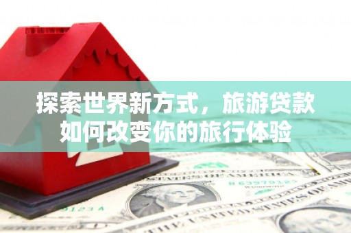 宜丰探索世界新方式，旅游贷款如何改变你的旅行体验